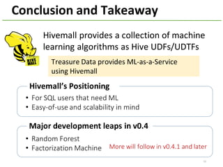 Conclusion	and	Takeaway
53
Hivemall	provides	a	collection	of	machine	
learning	algorithms	as	Hive	UDFs/UDTFs
Hivemall’s Positioning
Treasure	Data	provides	ML-as-a-Service	
using	Hivemall
Major	development	leaps	in	v0.4
More	will	follow	in	v0.4.1	and	later
• For	SQL	users	that	need	ML
• Easy-of-use	and	scalability	in	mind
• Random	Forest
• Factorization	Machine
 