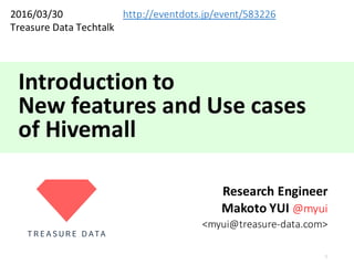 Introduction	to	
New	features	and	Use	cases
of	Hivemall
Research	Engineer
Makoto	YUI	@myui
<myui@treasure-data.com>
1
2016/03/30
Treasure	Data	Techtalk	
http://eventdots.jp/event/583226
 