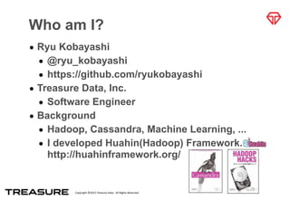 Copyright	
  ©2015	
  Treasure	
  Data.	
  	
  All	
  Rights	
  Reserved.
Who am I?
• Ryu Kobayashi
• @ryu_kobayashi
• https://github.com/ryukobayashi
• Treasure Data, Inc.
• Software Engineer
• Background
• Hadoop, Cassandra, Machine Learning, ...
• I developed Huahin(Hadoop) Framework.  
http://huahinframework.org/
 