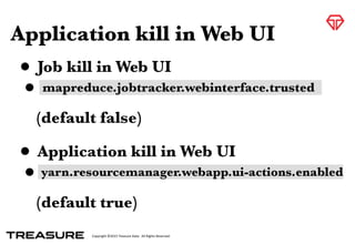 Copyright	
  ©2015	
  Treasure	
  Data.	
  	
  All	
  Rights	
  Reserved.
Application kill in Web UI
• Job kill in Web UI
•
(default false)
• Application kill in Web UI
•
(default true)
mapreduce.jobtracker.webinterface.trusted
yarn.resourcemanager.webapp.ui-actions.enabled
 