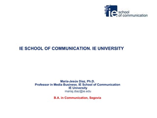 IE SCHOOL OF COMMUNICATION. IE UNIVERSITY María-Jesús Díaz, Ph.D.  Professor in Media Business. IE School of Communication  IE University [email_address] B.A. in Communication, Segovia   