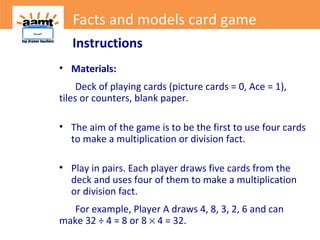 Instructions
• Materials:
Deck of playing cards (picture cards = 0, Ace = 1),
tiles or counters, blank paper.
• The aim of the game is to be the first to use four cards
to make a multiplication or division fact.
• Play in pairs. Each player draws five cards from the
deck and uses four of them to make a multiplication
or division fact.
For example, Player A draws 4, 8, 3, 2, 6 and can
make 32 ÷ 4 = 8 or 8 × 4 = 32.
Facts and models card game
 