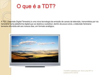 O que é a TDT?

A TDT (Televisão Digital Terrestre) é uma nova tecnologia de emissão de canais de televisão, transmitidos por via
hertziana numa plataforma digital que se destina a substituir, dentro de pouco anos, a televisão hertziana
terrestre difundida até aos nossos dias, em formato analógico.




                                                                        Trabalho realizado por: Ana Luísa Nº1 e
                                                                        Catarina Nº3 CEFIIi
 