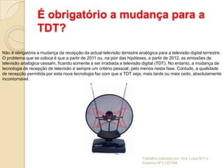 É obrigatório a mudança para a
                  TDT?

Não é obrigatória a mudança da recepção da actual televisão terrestre analógica para a televisão digital terrestre.
O problema que se coloca é que a partir de 2011 ou, na pior das hipóteses, a partir de 2012, as emissões de
televisão analógica cessam, ficando somente a ser irradiada a televisão digital (TDT). No entanto, a mudança de
tecnologia de recepção de televisão é sempre um critério pessoal, pelo menos nesta fase. Contudo, a qualidade
de recepção permitida por esta nova tecnologia faz com que a TDT seja, mais tarde ou mais cedo, absolutamente
incontornável.




                                                                         Trabalho realizado por: Ana Luísa Nº1 e
                                                                         Catarina Nº3 CEFIII#
 