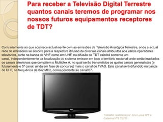 Para receber a Televisão Digital Terrestre
                 quantos canais teremos de programar nos
                 nossos futuros equipamentos receptores
                 de TDT?


Contrariamente ao que acontece actualmente com as emissões da Televisão Analógica Terrestre, onde a actual
rede de emissores se socorre para a respectiva difusão de diversos canais atribuídos aos vários operadores
televisivos, tanto na banda de VHF como em UHF, na difusão da TDT existirá somente um
canal, independentemente da localização do sistema emissor em todo o território nacional onde serão irradiados
os canais televisivos que compõem o Multiplex A, no qual serão transmitidos os quatro canais generalistas (e
futuramente o 5º canal, ainda em fase de concurso) mais o canal de TVAD. Este canal será difundido na banda
de UHF, na frequência de 842 MHz, correspondente ao canal 67.




                                                                       Trabalho realizado por: Ana Luísa Nº1 e
                                                                       Catarina Nº3 CEFIII
 