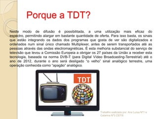 Porque a TDT?
Neste modo de difusão é possibilitada, a uma utilização mais eficaz do
espectro, permitindo alargar em bastante quantidade de oferta. Para isso basta, os sinais
que estão integrando os dados dos programas que gosta de ver são digitalizados e
ordenados num sinal único chamado Multiplexer, antes de serem transportados até as
pessoas através das ondas electromagnéticas. É esta melhoria substancial do serviço de
televisão que levou a Comissão Europeia a obrigar os 27 países da União a receber esta
tecnologia, baseada na norma DVB-T (para Digital Vídeo Broadcasting-Terrestrial) até o
ano de 2012, durante o ano será desligado “o velho” sinal analógico terrestre, uma
operação conhecida como “apagão” analógico.




                                                        Trabalho realizado por: Ana Luísa Nº1 e
                                                        Catarina Nº3 CEFIII
 