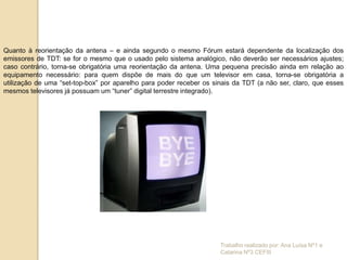Quanto à reorientação da antena – e ainda segundo o mesmo Fórum estará dependente da localização dos
emissores de TDT: se for o mesmo que o usado pelo sistema analógico, não deverão ser necessários ajustes;
caso contrário, torna-se obrigatória uma reorientação da antena. Uma pequena precisão ainda em relação ao
equipamento necessário: para quem dispõe de mais do que um televisor em casa, torna-se obrigatória a
utilização de uma “set-top-box” por aparelho para poder receber os sinais da TDT (a não ser, claro, que esses
mesmos televisores já possuam um “tuner” digital terrestre integrado).




                                                                     Trabalho realizado por: Ana Luísa Nº1 e
                                                                     Catarina Nº3 CEFIII
 