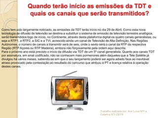 Quando terão início as emissões da TDT e
                    quais os canais que serão transmitidos?

Como tem sido largamente noticiado, as emissões da TDT terão início no dia 29 de Abril. Como esta nova
tecnologia de difusão de televisão se destina a substituir o sistema de emissão de televisão terrestre analógica,
serão transmitidos logo de início, no Continente, através desta plataforma digital os quatro canais generalistas, ou
seja a RTP1, a RTP2, a SIC e a TVI, acrescido ainda um canal de Televisão de Alta Definição. Nas Regiões
Autónomas, o número de canais a transmitir será de seis, onde o sexto será o canal da RTP da respectiva
Região (RTP Açores ou RTP Madeira), embora não forçosamente pela ordem aqui descrita.
Para o próximo ano está previsto o início da difusão via TDT de um 5º canal generalista. Quanto aos canais TDT
por assinatura, em sinal codificado, não se conhecem mais pormenores além daqueles que a Tele Satélite já
divulgou há vários meses, sabendo-se sim que o seu lançamento poderá ser agora adiado face ao inevitável
atraso provocado pela contestação ao resultado do concurso que atribuiu à PT a licença relativa à operação
destes canais.




                                                                          Trabalho realizado por: Ana Luísa Nº1 e
                                                                          Catarina Nº3 CEFIII
 