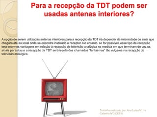 Para a recepção da TDT podem ser
                        usadas antenas interiores?


A opção de serem utilizadas antenas interiores para a recepção da TDT irá depender da intensidade de sinal que
chegará até ao local onde se encontra instalado o receptor. No entanto, se for possível, esse tipo de recepção
terá enormes vantagens em relação à recepção de televisão analógica na medida em que terminam de vez os
sinais parasitas e a recepção da TDT será isenta dos chamados “fantasmas” tão vulgares na recepção de
televisão analógica.




                                                                      Trabalho realizado por: Ana Luísa Nº1 e
                                                                      Catarina Nº3 CEFIII
 