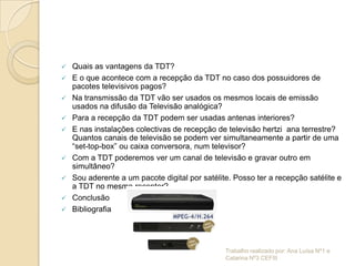    Quais as vantagens da TDT?
   E o que acontece com a recepção da TDT no caso dos possuidores de
    pacotes televisivos pagos?
   Na transmissão da TDT vão ser usados os mesmos locais de emissão
    usados na difusão da Televisão analógica?
   Para a recepção da TDT podem ser usadas antenas interiores?
   E nas instalações colectivas de recepção de televisão hertzi ana terrestre?
    Quantos canais de televisão se podem ver simultaneamente a partir de uma
    “set-top-box” ou caixa conversora, num televisor?
   Com a TDT poderemos ver um canal de televisão e gravar outro em
    simultâneo?
   Sou aderente a um pacote digital por satélite. Posso ter a recepção satélite e
    a TDT no mesmo receptor?
   Conclusão
   Bibliografia




                                                Trabalho realizado por: Ana Luísa Nº1 e
                                                Catarina Nº3 CEFIII
 
