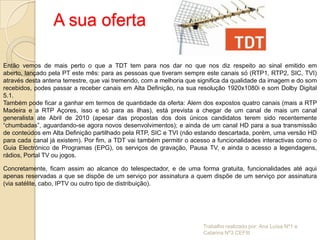 A sua oferta

Então vemos de mais perto o que a TDT tem para nos dar no que nos diz respeito ao sinal emitido em
aberto, lançado pela PT este mês: para as pessoas que tiveram sempre este canais só (RTP1, RTP2, SIC, TVI)
através desta antena terrestre, que vai tremendo, com a melhoria que significa da qualidade da imagem e do som
recebidos, podes passar a receber canais em Alta Definição, na sua resolução 1920x1080i e som Dolby Digital
5.1.
Também pode ficar a ganhar em termos de quantidade da oferta: Alem dos expostos quatro canais (mais a RTP
Madeira e a RTP Açores, isso e só para as ilhas), está prevista a chegar de um canal de mais um canal
generalista ate Abril de 2010 (apesar das propostas dos dois únicos candidatos terem sido recentemente
“chumbadas”, aguardando-se agora novos desenvolvimentos); e ainda de um canal HD para a sua transmissão
de conteúdos em Alta Definição partilhado pela RTP, SIC e TVI (não estando descartada, porém, uma versão HD
para cada canal já existem). Por fim, a TDT vai também permitir o acesso a funcionalidades interactivas como o
Guia Electrónico de Programas (EPG), os serviços de gravação, Pausa TV, e ainda o acesso a legendagens,
rádios, Portal TV ou jogos.

Concretamente, ficam assim ao alcance do telespectador, e de uma forma gratuita, funcionalidades até aqui
apenas reservadas a que se dispõe de um serviço por assinatura a quem dispõe de um serviço por assinatura
(via satélite, cabo, IPTV ou outro tipo de distribuição).




                                                                      Trabalho realizado por: Ana Luísa Nº1 e
                                                                      Catarina Nº3 CEFIII
 