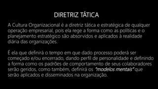 DIRETRIZ TÁTICA
A Cultura Organizacional é a diretriz tática e estratégica de qualquer
operação empresarial, pois ela rege a forma como as políticas e o
planejamento estratégico são absorvidos e aplicados à realidade
diária das organizações.
É ela que definirá o tempo em que dado processo poderá ser
começado e/ou encerrado, dando perfil de personalidade e definindo
a forma como os padrões de comportamento de seus colaboradores
serão geridos, como também, definirá os “modelos mentais” que
serão aplicados e disseminados na organização.
 