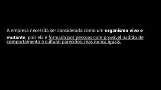 A empresa necessita ser considerada como um organismo vivo e
mutante, pois ela é formada por pessoas com provável padrão de
comportamento e cultural parecidos, mas nunca iguais.
 