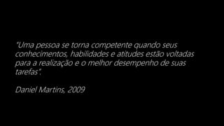 “Uma pessoa se torna competente quando seus
conhecimentos, habilidades e atitudes estão voltadas
para a realização e o melhor desempenho de suas
tarefas”.
Daniel Martins, 2009
 