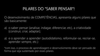 PILARES DO “SABER PENSAR”!
O desenvolvimento de COMPETÊNCIAS, apresenta alguns pilares que
são basicamente:
a) o saber pensar (analisar, indagar, diferenciar, etc), a criatividade
(construir, criar, adaptar);
a) e o aprender a aprender (autodidatismo, reformular-se, recriar-se,
aprender sempre, etc.)
*com isso, o processo de aprendizagem e desenvolvimento deve ser pensado de
forma que seja sustentado por esses pilares.
 