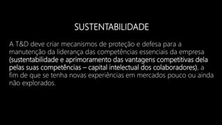 SUSTENTABILIDADE
A T&D deve criar mecanismos de proteção e defesa para a
manutenção da liderança das competências essenciais da empresa
(sustentabilidade e aprimoramento das vantagens competitivas dela
pelas suas competências – capital intelectual dos colaboradores), a
fim de que se tenha novas experiências em mercados pouco ou ainda
não explorados.
 