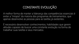 CONSTANTE EVOLUÇÃO
A melhor forma de manter a liderança das competências essenciais é
evitar a “miopia” da maioria dos programas de treinamentos, que
apenas desenvolve as pessoas para as tarefas já existentes.
É necessário desenvolver conhecimentos, habilidades que gerem
atitudes capazes de buscar uma constante evolução na forma de
trabalhar suas tarefas e seus mercados.
 
