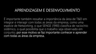 APRENDIZAGEM E DESENVOLVIMENTO
É importante também ressaltar a importância da área de T&D em
integrar e interagir com todas as áreas da empresa, como uma
espécie de Networking, o que SENGE (1990) classifica de raciocínio
sistêmico, o qual possibilita que o trabalho seja observado em
conjunto; por esse motivo se faz importante conhecer e aprender
com todas as áreas da empresa.
 