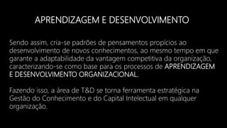 APRENDIZAGEM E DESENVOLVIMENTO
Sendo assim, cria-se padrões de pensamentos propícios ao
desenvolvimento de novos conhecimentos, ao mesmo tempo em que
garante a adaptabilidade da vantagem competitiva da organização,
caracterizando-se como base para os processos de APRENDIZAGEM
E DESENVOLVIMENTO ORGANIZACIONAL.
Fazendo isso, a área de T&D se torna ferramenta estratégica na
Gestão do Conhecimento e do Capital Intelectual em qualquer
organização.
 