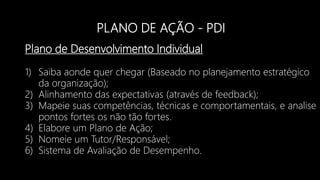 PLANO DE AÇÃO - PDI
Plano de Desenvolvimento Individual
1) Saiba aonde quer chegar (Baseado no planejamento estratégico
da organização);
2) Alinhamento das expectativas (através de feedback);
3) Mapeie suas competências, técnicas e comportamentais, e analise
pontos fortes os não tão fortes.
4) Elabore um Plano de Ação;
5) Nomeie um Tutor/Responsável;
6) Sistema de Avaliação de Desempenho.
 