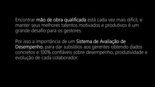 Encontrar mão de obra qualificada está cada vez mais difícil, e
manter seus melhores talentos motivados e produtivos é um
grande desafio para os gestores.
Por isso a importância de um Sistema de Avaliação de
Desempenho, para dar subsídios aos gerentes obtendo dados
concretos e 100% confiáveis sobre desempenho, produtividade e
evolução de cada colaborador.
 