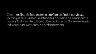 Com a Análise de Desempenho em Competências ou Metas,
identifique seus Talentos e estabeleça o Sistema de Recompensa
para os Melhores Resultados, além do Plano de Desenvolvimento
Individual para Melhorias e Aperfeiçoamento.
 