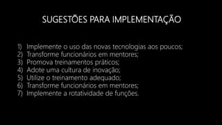 SUGESTÕES PARA IMPLEMENTAÇÃO
1) Implemente o uso das novas tecnologias aos poucos;
2) Transforme funcionários em mentores;
3) Promova treinamentos práticos;
4) Adote uma cultura de inovação;
5) Utilize o treinamento adequado;
6) Transforme funcionários em mentores;
7) Implemente a rotatividade de funções.
 