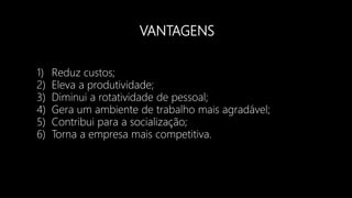 VANTAGENS
1) Reduz custos;
2) Eleva a produtividade;
3) Diminui a rotatividade de pessoal;
4) Gera um ambiente de trabalho mais agradável;
5) Contribui para a socialização;
6) Torna a empresa mais competitiva.
 