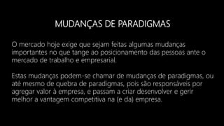 MUDANÇAS DE PARADIGMAS
O mercado hoje exige que sejam feitas algumas mudanças
importantes no que tange ao posicionamento das pessoas ante o
mercado de trabalho e empresarial.
Estas mudanças podem-se chamar de mudanças de paradigmas, ou
até mesmo de quebra de paradigmas, pois são responsáveis por
agregar valor à empresa, e passam a criar desenvolver e gerir
melhor a vantagem competitiva na (e da) empresa.
 