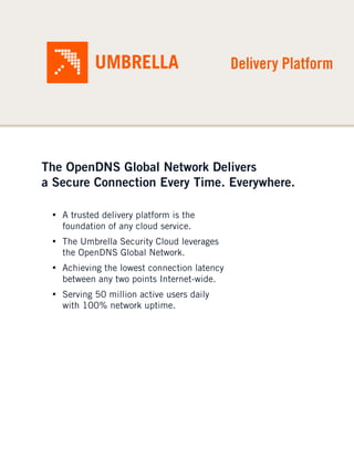 Delivery Platform




The OpenDNS Global Network Delivers
a Secure Connection Every Time. Everywhere.

 • A trusted delivery platform is the
   foundation of any cloud service.
 • The Umbrella Security Cloud leverages
   the OpenDNS Global Network.
 • Achieving the lowest connection latency
   between any two points Internet-wide.
 • Serving 50 million active users daily
   with 100% network uptime.
 