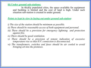 iii) Under ground sub-stations:
In thickly populated cities, the space available for equipment
and building is limited and the cost of land is high. Under such
situation sub-station is created in under ground.
Points to kept in view in laying out under ground sub-station:
i) The size of the station should be minimum as possible.
ii) There should be reasonable access of both equipment and personal.
iii) There should be a provision for emergency lightning and protection
against fire.
iv) There should be good ventilation.
v) There should be a provision of remote indication of excessive
temperature rise so that H.V. connection is disconnected.
vi) The transformers, switches and fuses should be air cooled to avoid
bringing oil into the premises.
 
