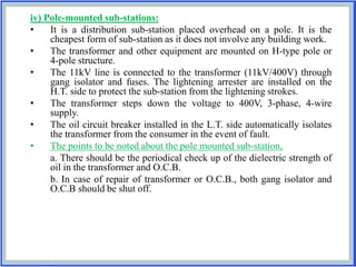 iv) Pole-mounted sub-stations:
• It is a distribution sub-station placed overhead on a pole. It is the
cheapest form of sub-station as it does not involve any building work.
• The transformer and other equipment are mounted on H-type pole or
4-pole structure.
• The 11kV line is connected to the transformer (11kV/400V) through
gang isolator and fuses. The lightening arrester are installed on the
H.T. side to protect the sub-station from the lightening strokes.
• The transformer steps down the voltage to 400V, 3-phase, 4-wire
supply.
• The oil circuit breaker installed in the L.T. side automatically isolates
the transformer from the consumer in the event of fault.
• The points to be noted about the pole mounted sub-station,
a. There should be the periodical check up of the dielectric strength of
oil in the transformer and O.C.B.
b. In case of repair of transformer or O.C.B., both gang isolator and
O.C.B should be shut off.
 