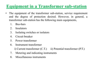 Equipment in a Transformer sub-station
• The equipment of the transformer sub-station, service requirement
and the degree of protection desired. However, in general, a
transformer sub-station has the following main equipments,
1. Bus-bars
2. Insulators
3. Isolating switches or isolators
4. Circuit breaker
5. Power transformer
6. Instrument transformer
i) Current transformer (C.T.) ii) Potential transformer (P.T.)
7. Metering and indicating instruments
8. Miscellaneous instruments
 