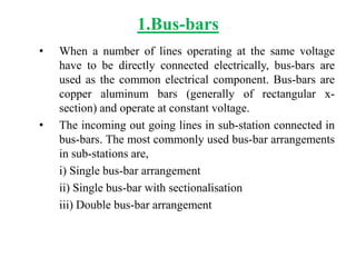 1.Bus-bars
• When a number of lines operating at the same voltage
have to be directly connected electrically, bus-bars are
used as the common electrical component. Bus-bars are
copper aluminum bars (generally of rectangular x-
section) and operate at constant voltage.
• The incoming out going lines in sub-station connected in
bus-bars. The most commonly used bus-bar arrangements
in sub-stations are,
i) Single bus-bar arrangement
ii) Single bus-bar with sectionalisation
iii) Double bus-bar arrangement
 