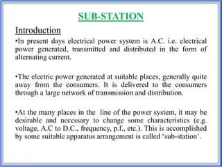 SUB-STATION
Introduction
•In present days electrical power system is A.C. i.e. electrical
power generated, transmitted and distributed in the form of
alternating current.
•The electric power generated at suitable places, generally quite
away from the consumers. It is delivered to the consumers
through a large network of transmission and distribution.
•At the many places in the line of the power system, it may be
desirable and necessary to change some characteristics (e.g.
voltage, A.C to D.C., frequency, p.f., etc.). This is accomplished
by some suitable apparatus arrangement is called ‘sub-station’.
 