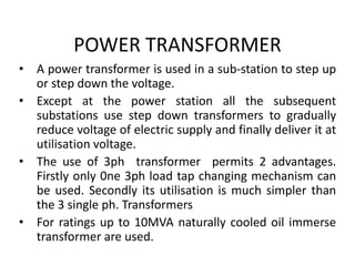 POWER TRANSFORMER
• A power transformer is used in a sub-station to step up
or step down the voltage.
• Except at the power station all the subsequent
substations use step down transformers to gradually
reduce voltage of electric supply and finally deliver it at
utilisation voltage.
• The use of 3ph transformer permits 2 advantages.
Firstly only 0ne 3ph load tap changing mechanism can
be used. Secondly its utilisation is much simpler than
the 3 single ph. Transformers
• For ratings up to 10MVA naturally cooled oil immerse
transformer are used.
 