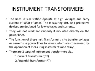 INSTRUMENT TRANSFORMERS
• The lines in sub station operate at high voltages and carry
current of 1000 of amps. The measuring inst. And protective
devices are designed for low voltages and currents.
• They will not work satisfactorily if mounted directly on the
power lines.
• The function of these inst. Transformers is to transfer voltages
or currents in power lines to values which are convenient for
the operation of measuring instruments and relays.
• There are 2 types of instrument transformers viz..
1.Current Transformer(CT)
2.Potential Transformer(PT)
 
