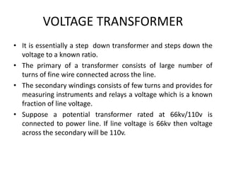 VOLTAGE TRANSFORMER
• It is essentially a step down transformer and steps down the
voltage to a known ratio.
• The primary of a transformer consists of large number of
turns of fine wire connected across the line.
• The secondary windings consists of few turns and provides for
measuring instruments and relays a voltage which is a known
fraction of line voltage.
• Suppose a potential transformer rated at 66kv/110v is
connected to power line. If line voltage is 66kv then voltage
across the secondary will be 110v.
 