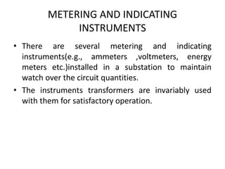 METERING AND INDICATING
INSTRUMENTS
• There are several metering and indicating
instruments(e.g., ammeters ,voltmeters, energy
meters etc.)installed in a substation to maintain
watch over the circuit quantities.
• The instruments transformers are invariably used
with them for satisfactory operation.
 
