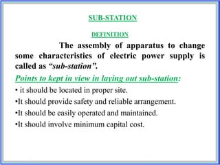 SUB-STATION
DEFINITION
The assembly of apparatus to change
some characteristics of electric power supply is
called as “sub-station”.
Points to kept in view in laying out sub-station:
• it should be located in proper site.
•It should provide safety and reliable arrangement.
•It should be easily operated and maintained.
•It should involve minimum capital cost.
 