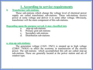 1. According to service requirements
i) Transformer sub-stations:
Those sub-stations which change the voltage level of electrical power
supply are called transformer sub-stations. These sub-stations receive
power at some voltage and deliver it in some other voltage. Obviously,
transformer will the main component of this sub-stations.
Depending upon the purpose served, it may classified into
a. step-up sub-stations
b. Primary grid sub-stations
c. Secondary sub-stations
d. Distribution sub-stations
a. step-up sub-stations:
The generation voltage (11kV- 25kV) is steeped up to high voltage
(220kV -765kV) to affect the economy in transmission of the electric
power. The sub-stations which accomplished this job are called step-up
sub-stations. These are generally located at the power station and are of
outdoor type.
 