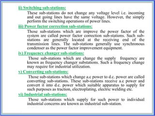 ii) Switching sub-stations:
These sub-stations do not change any voltage level i.e. incoming
and out going lines have the same voltage. However, the simply
perform the switching operations of power lines.
iii) Power factor correction sub-stations:
Those sub-stations which are improve the power factor of the
system are called power factor correction sub-stations. Such sub-
stations are generally located at the receiving end of the
transmission lines. The sub-stations generally use synchronous
condenser as the power factor improvement equipment.
iv) Frequency changer sub-stations:
Those sub-stations which are change the supply frequency are
known as frequency changer substations. Such a frequency change
may require for industrial utilization.
v) Converting sub-stations:
Those sub-stations which change a.c power to d.c. power are called
converting sub-stations. These sub-stations receive a.c power and
convert it into d.c. power which suitable apparatus to supply for
such purposes as traction, electroplating, electric welding etc.
vi) Industrial sub-stations:
Those sub-stations which supply for such power to individual
industrial concerns are known as industrial sub-station.
 