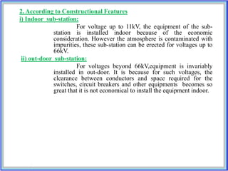 2. According to Constructional Features
i) Indoor sub-station:
For voltage up to 11kV, the equipment of the sub-
station is installed indoor because of the economic
consideration. However the atmosphere is contaminated with
impurities, these sub-station can be erected for voltages up to
66kV.
ii) out-door sub-station:
For voltages beyond 66kV,equipment is invariably
installed in out-door. It is because for such voltages, the
clearance between conductors and space required for the
switches, circuit breakers and other equipments becomes so
great that it is not economical to install the equipment indoor.
 