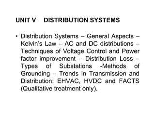 UNIT V DISTRIBUTION SYSTEMS
• Distribution Systems – General Aspects –
Kelvin’s Law – AC and DC distributions –
Techniques of Voltage Control and Power
factor improvement – Distribution Loss –
factor improvement – Distribution Loss –
Types of Substations -Methods of
Grounding – Trends in Transmission and
Distribution: EHVAC, HVDC and FACTS
(Qualitative treatment only).
 