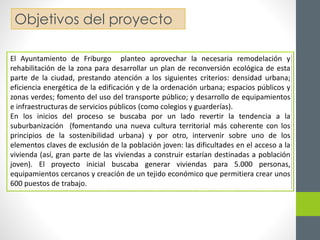 Objetivos del proyecto 
El Ayuntamiento de Friburgo planteo aprovechar la necesaria remodelación y 
rehabilitación de la zona para desarrollar un plan de reconversión ecológica de esta 
parte de la ciudad, prestando atención a los siguientes criterios: densidad urbana; 
eficiencia energética de la edificación y de la ordenación urbana; espacios públicos y 
zonas verdes; fomento del uso del transporte público; y desarrollo de equipamientos 
e infraestructuras de servicios públicos (como colegios y guarderías). 
En los inicios del proceso se buscaba por un lado revertir la tendencia a la 
suburbanización (fomentando una nueva cultura territorial más coherente con los 
principios de la sostenibilidad urbana) y por otro, intervenir sobre uno de los 
elementos claves de exclusión de la población joven: las dificultades en el acceso a la 
vivienda (así, gran parte de las viviendas a construir estarían destinadas a población 
joven). El proyecto inicial buscaba generar viviendas para 5.000 personas, 
equipamientos cercanos y creación de un tejido económico que permitiera crear unos 
600 puestos de trabajo. 
 
