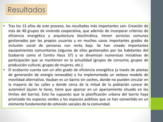 Resultados 
• Tras los 13 años de este proceso, los resultados más importantes son: Creación de 
más de 40 grupos de vivienda cooperativa, que además de incorporar criterios de 
eficiencia energética y arquitectura bioclimática, tienen servicios comunes 
gestionados por los propios usuarios y en muchos casos importantes grados de 
inclusión social de personas con renta baja. Se han creado importantes 
equipamientos comunitarios (algunos de ellos gestionados por los habitantes del 
Ecobarrio como el Centro Haus 37) y se dinamizan numerosas iniciativas de 
participación que se mantienen en la actualidad (grupos de consumo, grupos de 
producción cultural, grupos de mujeres, etc.). 
• El ecobarrio cuenta con un alto grado de eficiencia energética (a través de plantas 
de generación de energía renovable) y ha implementado un exitoso modelo de 
movilidad alternativo. Vauban es un barrio sin coches, donde no pueden circular en 
la mayoría de las calles y donde cerca de la mitad de la población carece de 
automóvil (quien lo tiene, tiene que aparcar en un aparcamiento situado en los 
límites del barrio). Esto ha supuesto que la planificación urbana del barrio haya 
priorizado los espacios verdes y los espacios públicos que se han convertido en un 
elemento fundamental de cohesión sociales de la comunidad. 
 