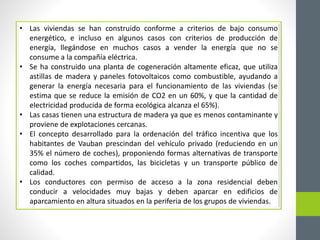 • Las viviendas se han construido conforme a criterios de bajo consumo 
energético, e incluso en algunos casos con criterios de producción de 
energía, llegándose en muchos casos a vender la energía que no se 
consume a la compañía eléctrica. 
• Se ha construido una planta de cogeneración altamente eficaz, que utiliza 
astillas de madera y paneles fotovoltaicos como combustible, ayudando a 
generar la energía necesaria para el funcionamiento de las viviendas (se 
estima que se reduce la emisión de CO2 en un 60%, y que la cantidad de 
electricidad producida de forma ecológica alcanza el 65%). 
• Las casas tienen una estructura de madera ya que es menos contaminante y 
proviene de explotaciones cercanas. 
• El concepto desarrollado para la ordenación del tráfico incentiva que los 
habitantes de Vauban prescindan del vehículo privado (reduciendo en un 
35% el número de coches), proponiendo formas alternativas de transporte 
como los coches compartidos, las bicicletas y un transporte público de 
calidad. 
• Los conductores con permiso de acceso a la zona residencial deben 
conducir a velocidades muy bajas y deben aparcar en edificios de 
aparcamiento en altura situados en la periferia de los grupos de viviendas. 
 