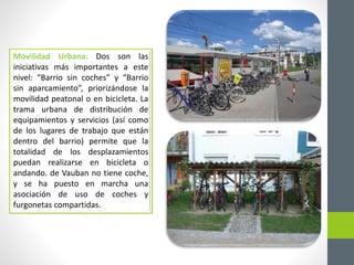 Movilidad Urbana: Dos son las 
iniciativas más importantes a este 
nivel: “Barrio sin coches” y “Barrio 
sin aparcamiento”, priorizándose la 
movilidad peatonal o en bicicleta. La 
trama urbana de distribución de 
equipamientos y servicios (así como 
de los lugares de trabajo que están 
dentro del barrio) permite que la 
totalidad de los desplazamientos 
puedan realizarse en bicicleta o 
andando. de Vauban no tiene coche, 
y se ha puesto en marcha una 
asociación de uso de coches y 
furgonetas compartidas. 
 