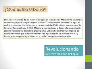 ¿Qué es Isla Urbana? 
El uso desenfrenado de los recursos de agua en la Ciudad de México está causando 
una crisis que podría dejar a esta ciudad de 22 millones de habitantes sin agua en 
un futuro cercano. Isla Urbana es un proyecto de la ONG Instituto Internacional de 
Recursos Renovables A. C. (IRRI-México) y esta dedicada a desarrollar una solución 
sencilla y accesible a esta crisis. El equipo Isla Urbana ha diseñado un modelo de 
cosecha de lluvia que puede implementarse a gran escala, de manera sencilla y 
barata, para asegurar agua limpia en la ciudad y en países en desarrollo. 
Revolucionando 
la sustentabilidad del agua 
 