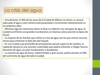 La crisis del agua 
• Actualmente, el 36% de las casas de la Ciudad de México no tienen un acceso 
adecuado al agua y este número está proyectado a incrementar drásticamente en 
los próximos años. 
• Mientras algunos mexicanos abren la llave sin obtener una sola gota de agua, la 
ciudad se enfrenta con grandes inundaciones en diversas zonas durante la época de 
lluvias. 
• La mayoría de las familias que sufren la crisis de agua son las que menos recursos 
tienen para enfrentar la falta del vital líquido. 
• En una ciudad cuyo promedio de precipitación pluvial supera el de Londres, la 
captación pluvial es una solución sustentable que podría enfrentar y mitigar futuros 
desastres de agua, ya sean inundaciones o desabastos. 
• La cosecha de agua de lluvia, implementada a gran escala, podría proveer el 50% 
del suministro de agua de toda la ciudad. 
 